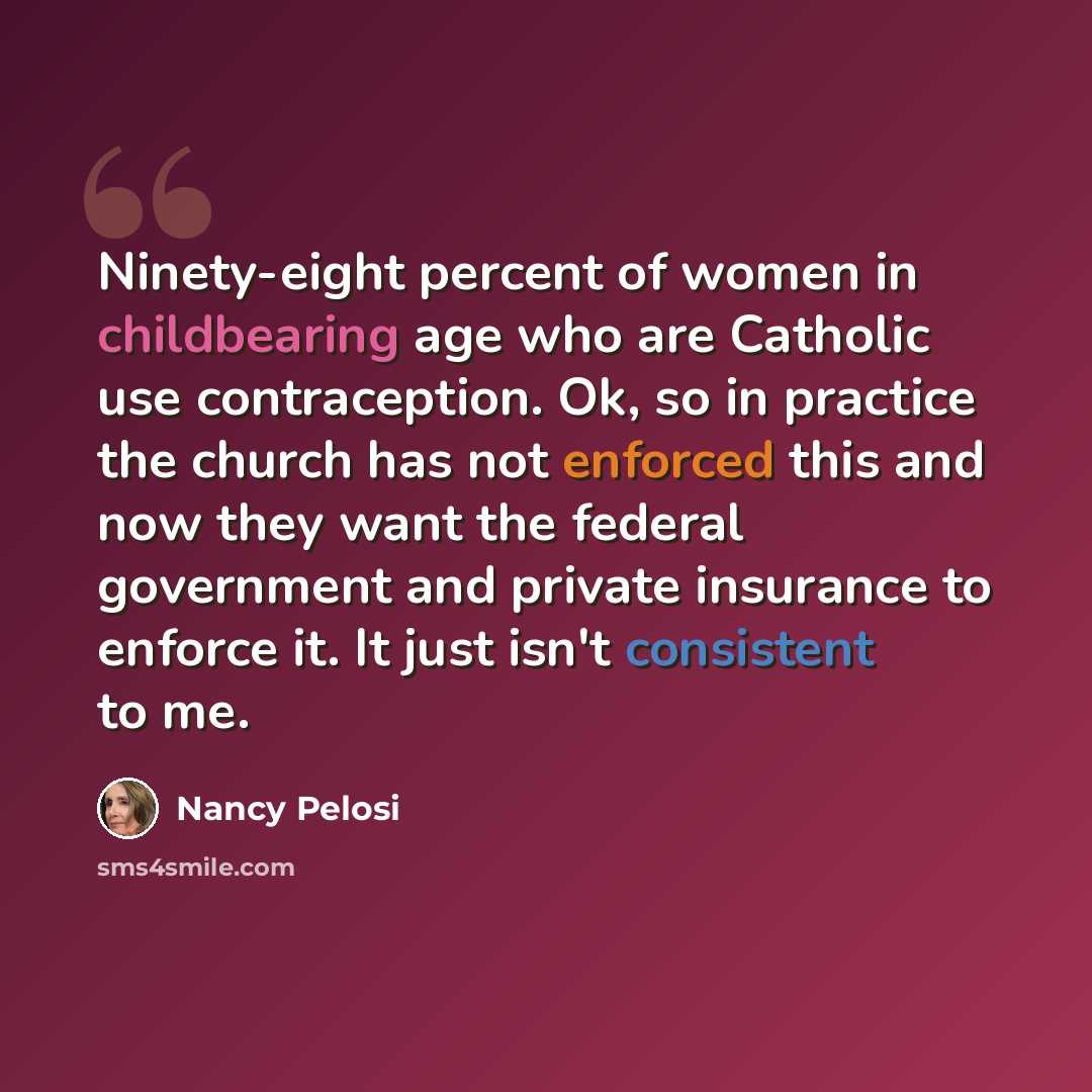 “Ninety-eight percent of women in childbearing age who are Catholic use contraception. Ok, so in practice the church has not enforced this and now they want the federal government and private insurance to enforce it. It just isn't consistent to me.” quote by Nancy Pelosi