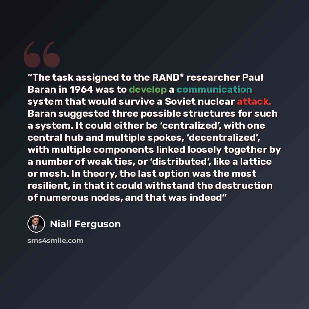 “The task assigned to the RAND* researcher Paul Baran in 1964 was to develop a communication system that would survive a Soviet nuclear attack. Baran suggested three possible structures for such a system. It could either be ‘centralized’, with one central hub and multiple spokes, ‘decentralized’…” quote by Niall Ferguson