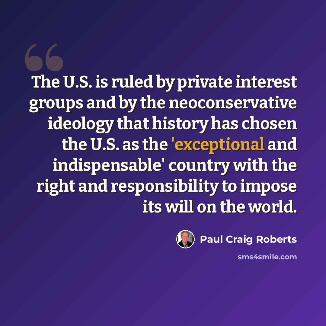 “The U.S. is ruled by private interest groups and by the neoconservative ideology that history has chosen the U.S. as the 'exceptional and indispensable' country with the right and responsibility to impose its will on the world.” quote by Paul Craig Roberts