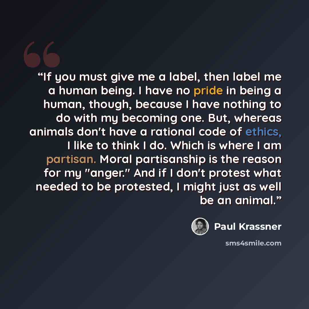 “If you must give me a label, then label me a human being. I have no pride in being a human, though, because I have nothing to do with my becoming one. But, whereas animals don't have a rational code of ethics, I like to think I do. Which is where I am partisan. Moral partisanship is the reason for…” quote by Paul Krassner