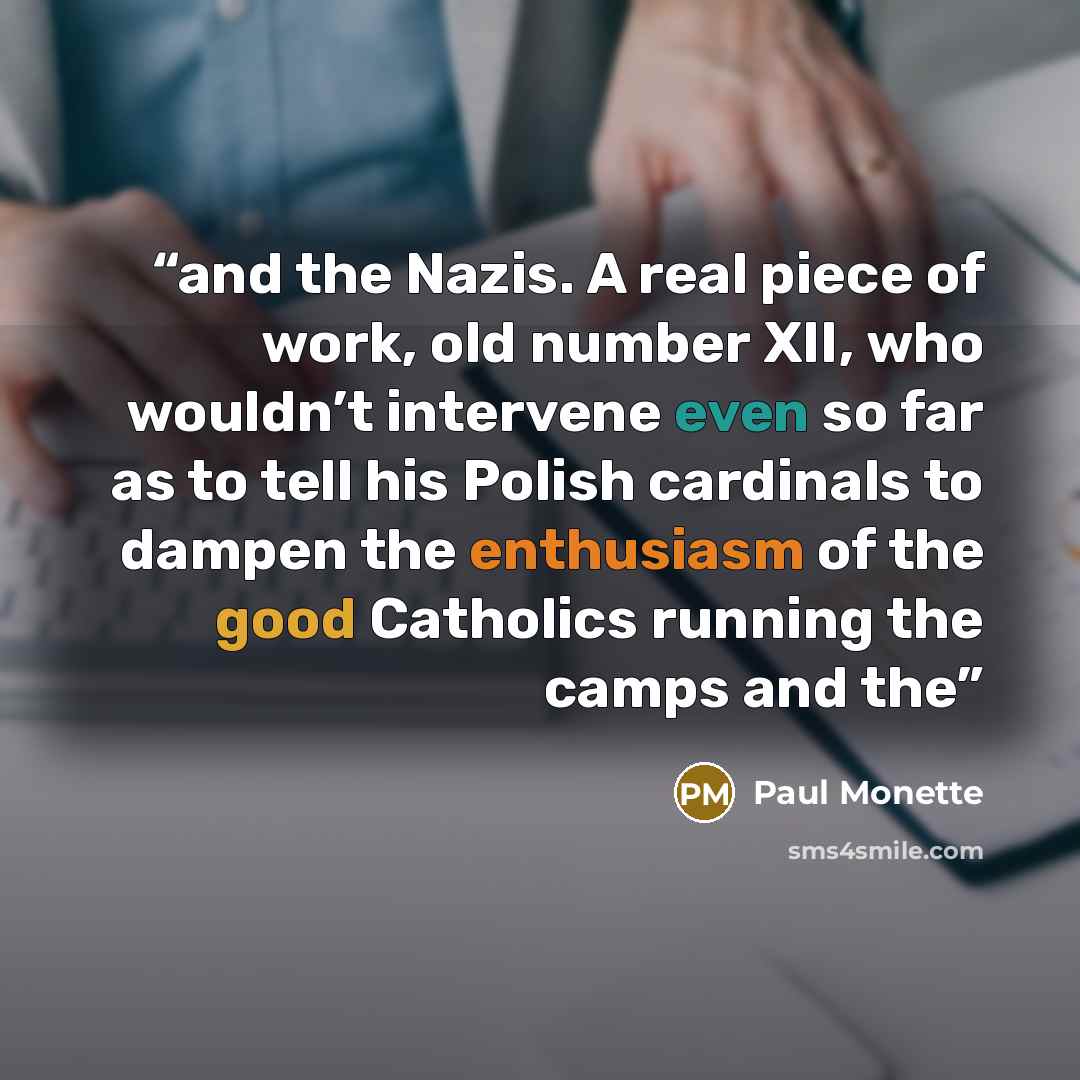 “and the Nazis. A real piece of work, old number XII, who wouldn’t intervene even so far as to tell his Polish cardinals to dampen the enthusiasm of the good Catholics running the camps and the” quote by Paul Monette