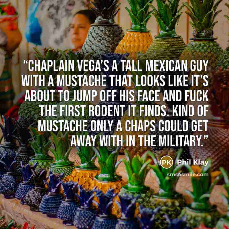 “Chaplain Vega’s a tall Mexican guy with a mustache that looks like it’s about to jump off his face and fuck the first rodent it finds. Kind of mustache only a chaps could get away with in the military.” quote by Phil Klay