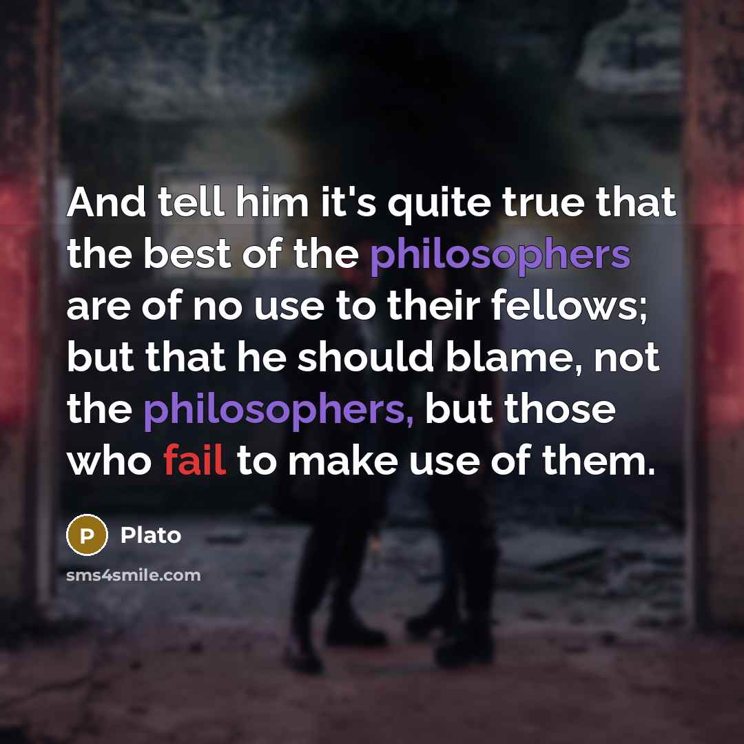 “And tell him it's quite true that the best of the philosophers are of no use to their fellows; but that he should blame, not the philosophers, but those who fail to make use of them.” quote by Plato