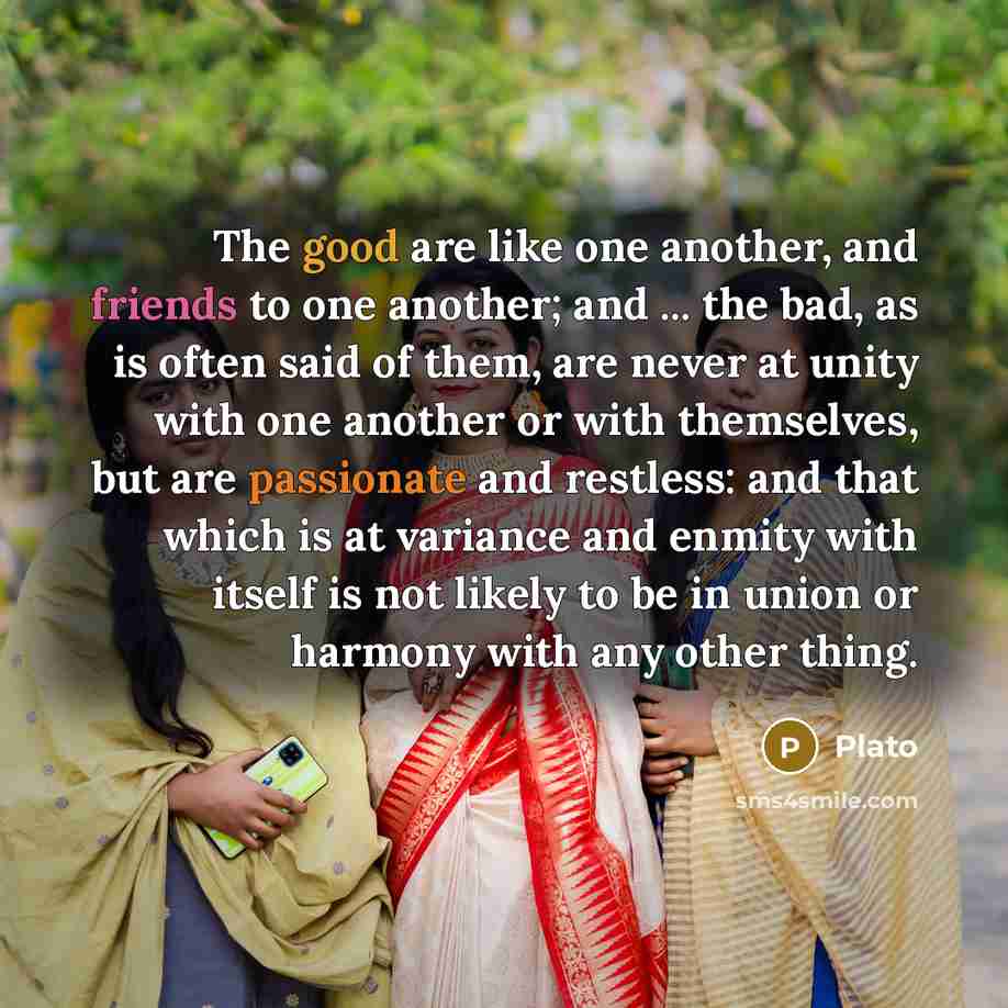 “The good are like one another, and friends to one another; and ... the bad, as is often said of them, are never at unity with one another or with themselves, but are passionate and restless: and that which is at variance and enmity with itself is not likely to be in union or harmony with any other…” quote by Plato