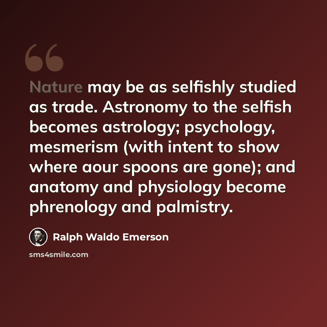 “Nature may be as selfishly studied as trade. Astronomy to the selfish becomes astrology; psychology, mesmerism (with intent to show where aour spoons are gone); and anatomy and physiology become phrenology and palmistry.” quote by Ralph Waldo Emerson