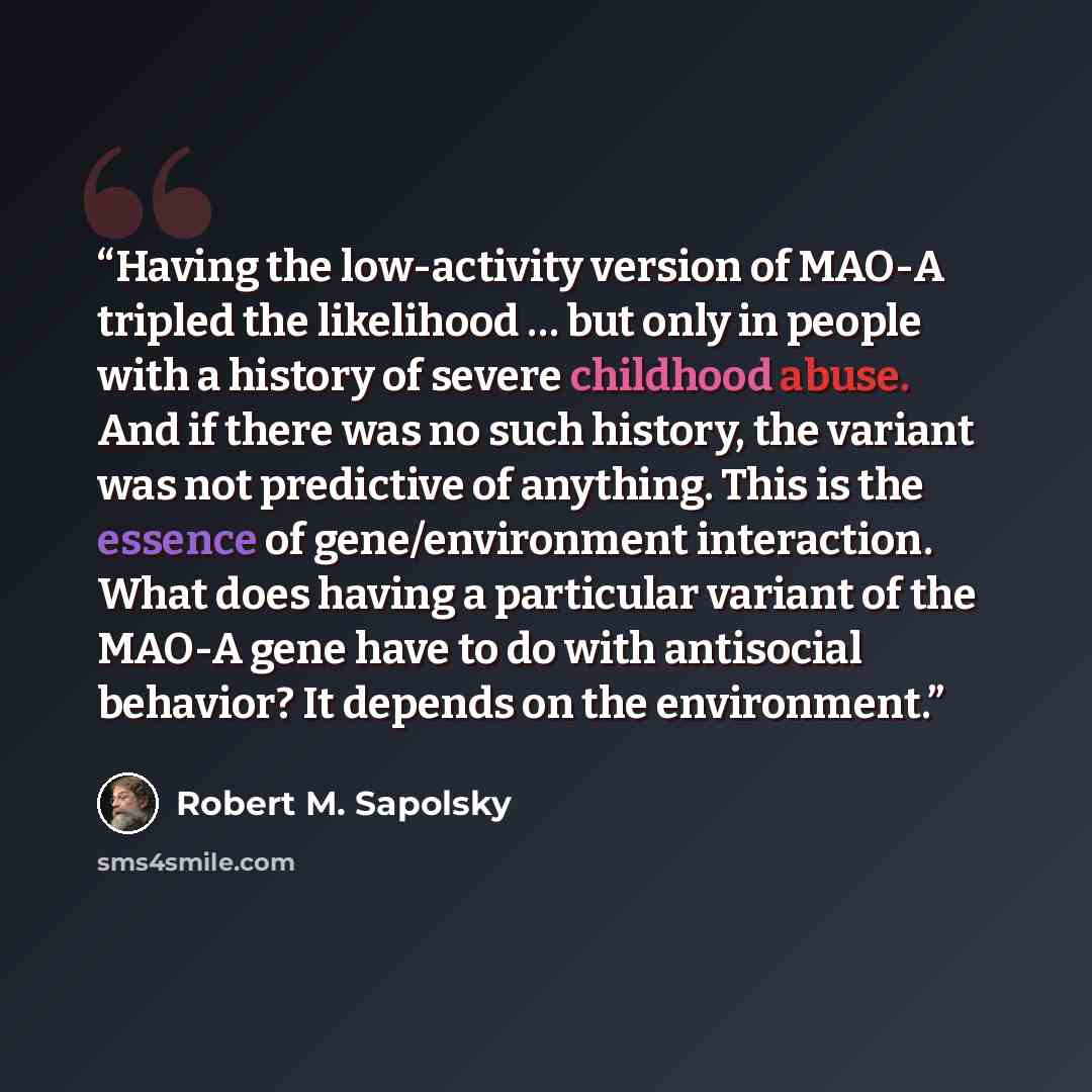 “Having the low-activity version of MAO-A tripled the likelihood … but only in people with a history of severe childhood abuse. And if there was no such history, the variant was not predictive of anything. This is the essence of gene/environment interaction. What does having a particular variant of…” quote by Robert M. Sapolsky