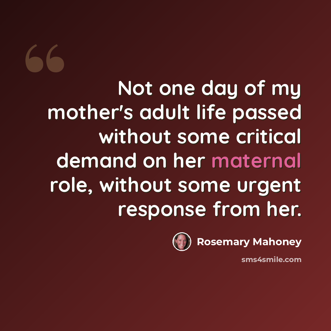 “Not one day of my mother's adult life passed without some critical demand on her maternal role, without some urgent response from her.” quote by Rosemary Mahoney