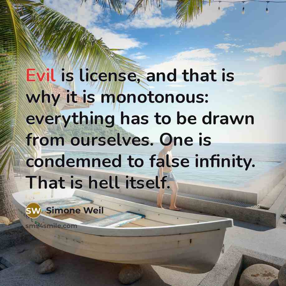 “Evil is license, and that is why it is monotonous: everything has to be drawn from ourselves. One is condemned to false infinity. That is hell itself.” quote by Simone Weil