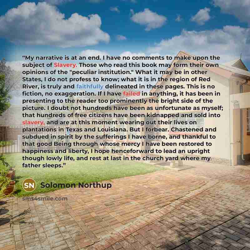 “My narrative is at an end. I have no comments to make upon the subject of Slavery. Those who read this book may form their own opinions of the "peculiar institution." What it may be in other States, I do not profess to know; what it is in the region of Red River, is truly and faithfully delineated…” quote by Solomon Northup