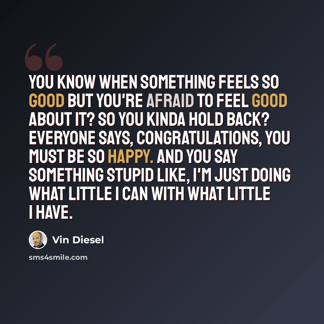 “You know when something feels so good but you're afraid to feel good about it? So you kinda hold back? Everyone says, Congratulations, you must be so happy. And you say something stupid like, I'm just doing what little I can with what little I have.” quote by Vin Diesel