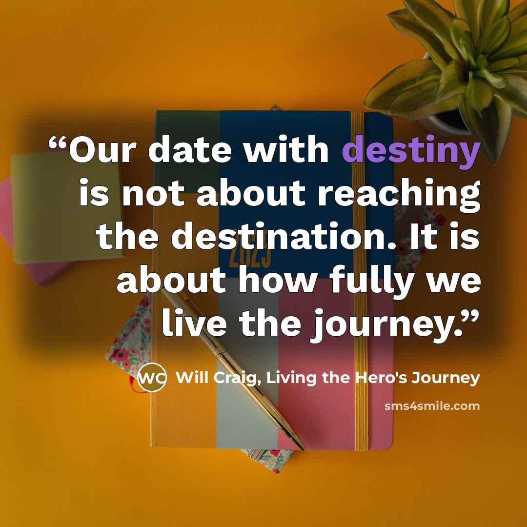 “Our date with destiny is not about reaching the destination. It is about how fully we live the journey.” quote by Will Craig, Living the Hero's Journey