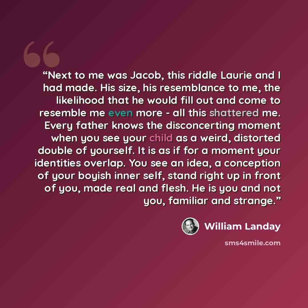 “Next to me was Jacob, this riddle Laurie and I had made. His size, his resemblance to me, the likelihood that he would fill out and come to resemble me even more - all this shattered me. Every father knows the disconcerting moment when you see your child as a weird, distorted double of yourself…” quote by William Landay