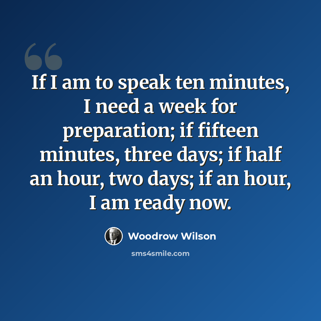 “If I am to speak ten minutes, I need a week for preparation; if fifteen minutes, three days; if half an hour, two days; if an hour, I am ready now.” quote by Woodrow Wilson