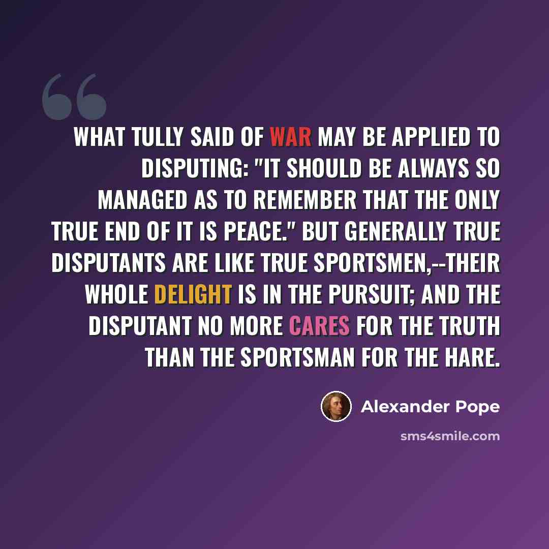 “What Tully said of war may be applied to disputing: "It should be always so managed as to remember that the only true end of it is peace." But generally true disputants are like true sportsmen,--their whole delight is in the pursuit; and the disputant no more cares for the truth than the sportsman…” quote by Alexander Pope