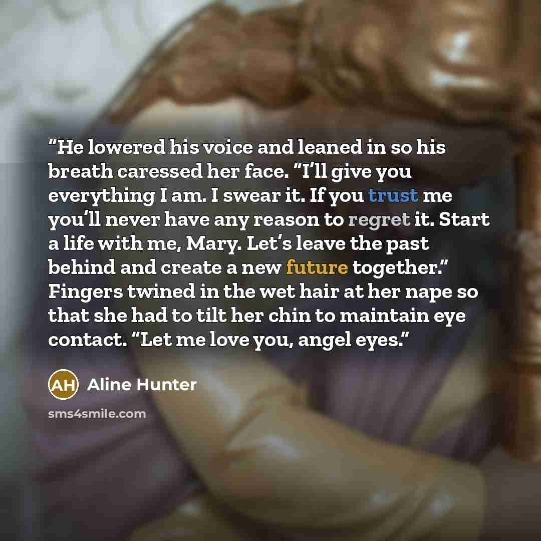 “He lowered his voice and leaned in so his breath caressed her face. “I’ll give you everything I am. I swear it. If you trust me you’ll never have any reason to regret it. Start a life with me, Mary. Let’s leave the past behind and create a new future together.” Fingers twined in the wet hair at…” quote by Aline Hunter