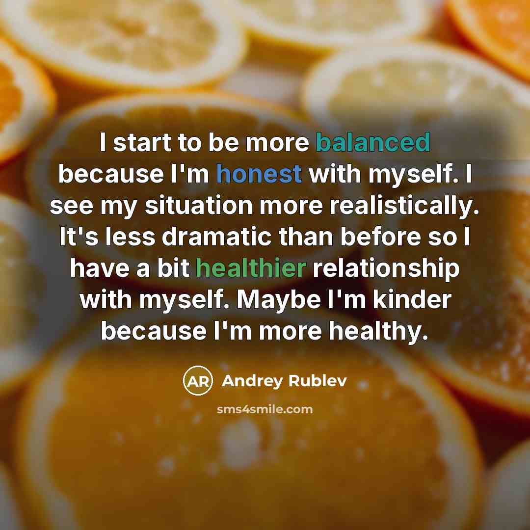 “I start to be more balanced because I'm honest with myself. I see my situation more realistically. It's less dramatic than before so I have a bit healthier relationship with myself. Maybe I'm kinder because I'm more healthy.” quote by Andrey Rublev