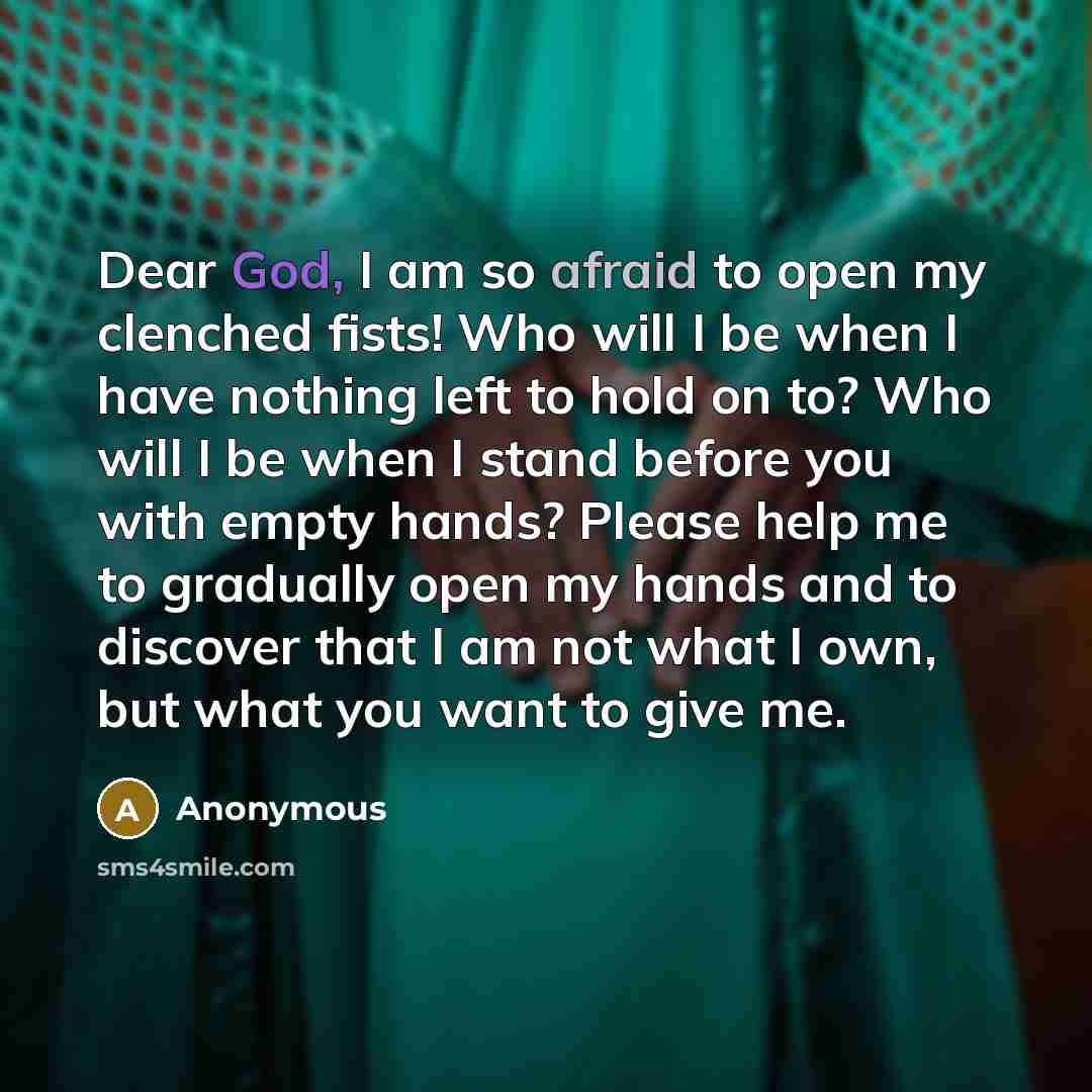 “Dear God, I am so afraid to open my clenched fists! Who will I be when I have nothing left to hold on to? Who will I be when I stand before you with empty hands? Please help me to gradually open my hands and to discover that I am not what I own, but what you want to give me.” quote by Anonymous