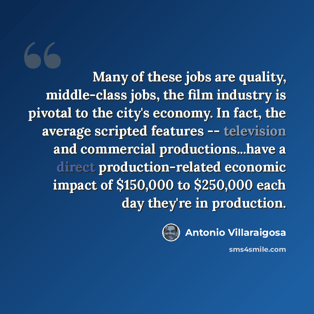 “Many of these jobs are quality, middle-class jobs, the film industry is pivotal to the city's economy. In fact, the average scripted features -- television and commercial productions...have a direct production-related economic impact of $150,000 to $250,000 each day they're in production.” quote by Antonio Villaraigosa