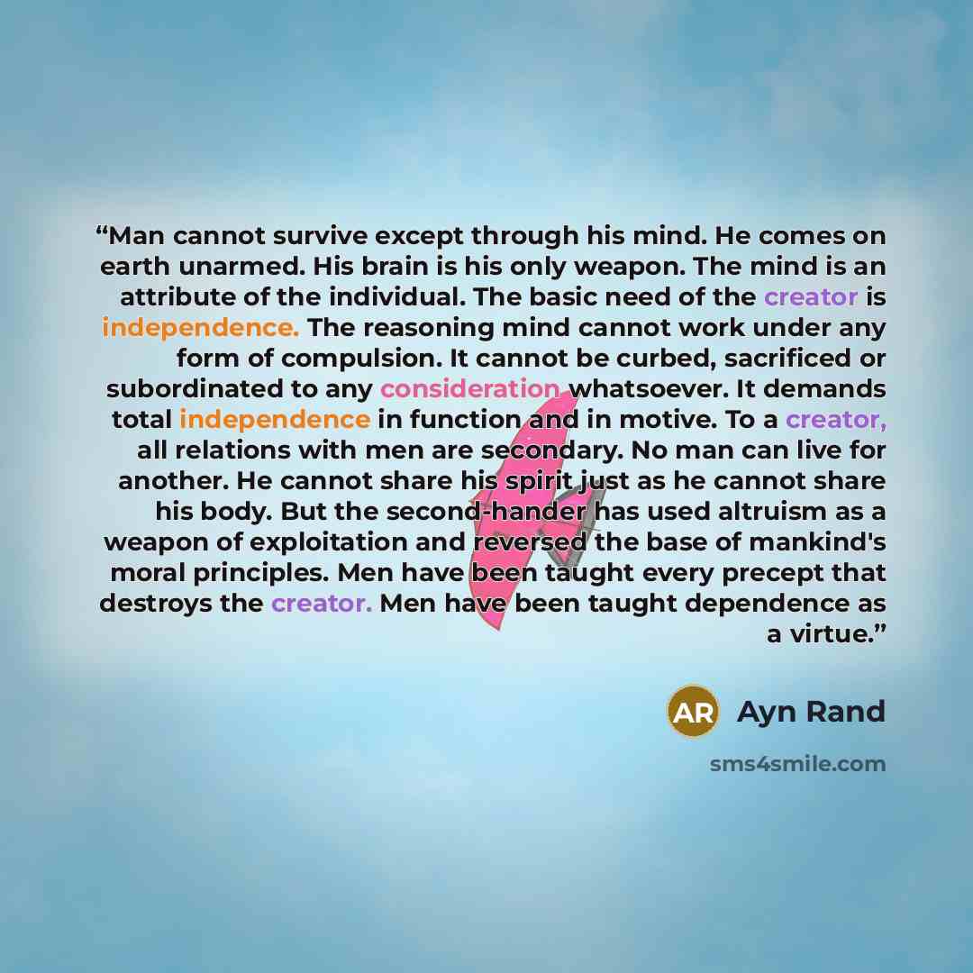 “Man cannot survive except through his mind. He comes on earth unarmed. His brain is his only weapon. The mind is an attribute of the individual. The basic need of the creator is independence. The reasoning mind cannot work under any form of compulsion. It cannot be curbed, sacrificed or…” quote by Ayn Rand