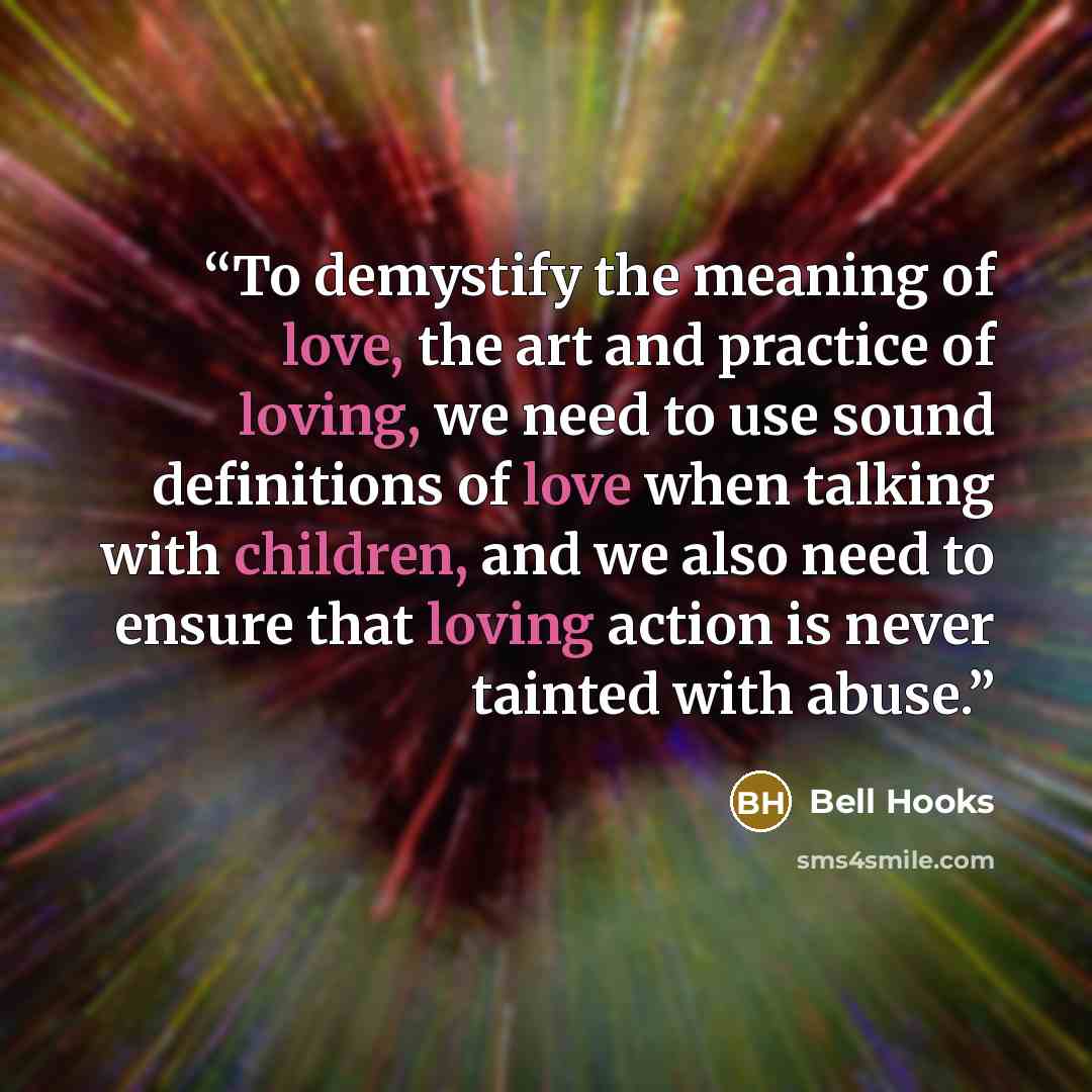 “To demystify the meaning of love, the art and practice of loving, we need to use sound definitions of love when talking with children, and we also need to ensure that loving action is never tainted with abuse.” quote by Bell Hooks