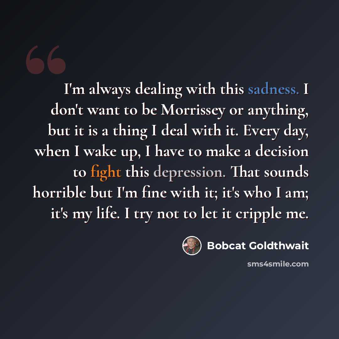 “I'm always dealing with this sadness. I don't want to be Morrissey or anything, but it is a thing I deal with it. Every day, when I wake up, I have to make a decision to fight this depression. That sounds horrible but I'm fine with it; it's who I am; it's my life. I try not to let it cripple me.” quote by Bobcat Goldthwait