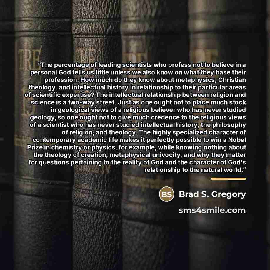 “The percentage of leading scientists who profess not to believe in a personal God tells us little unless we also know on what they base their profession. How much do they know about metaphysics, Christian theology, and intellectual history in relationship to their particular areas of scientific…” quote by Brad S. Gregory