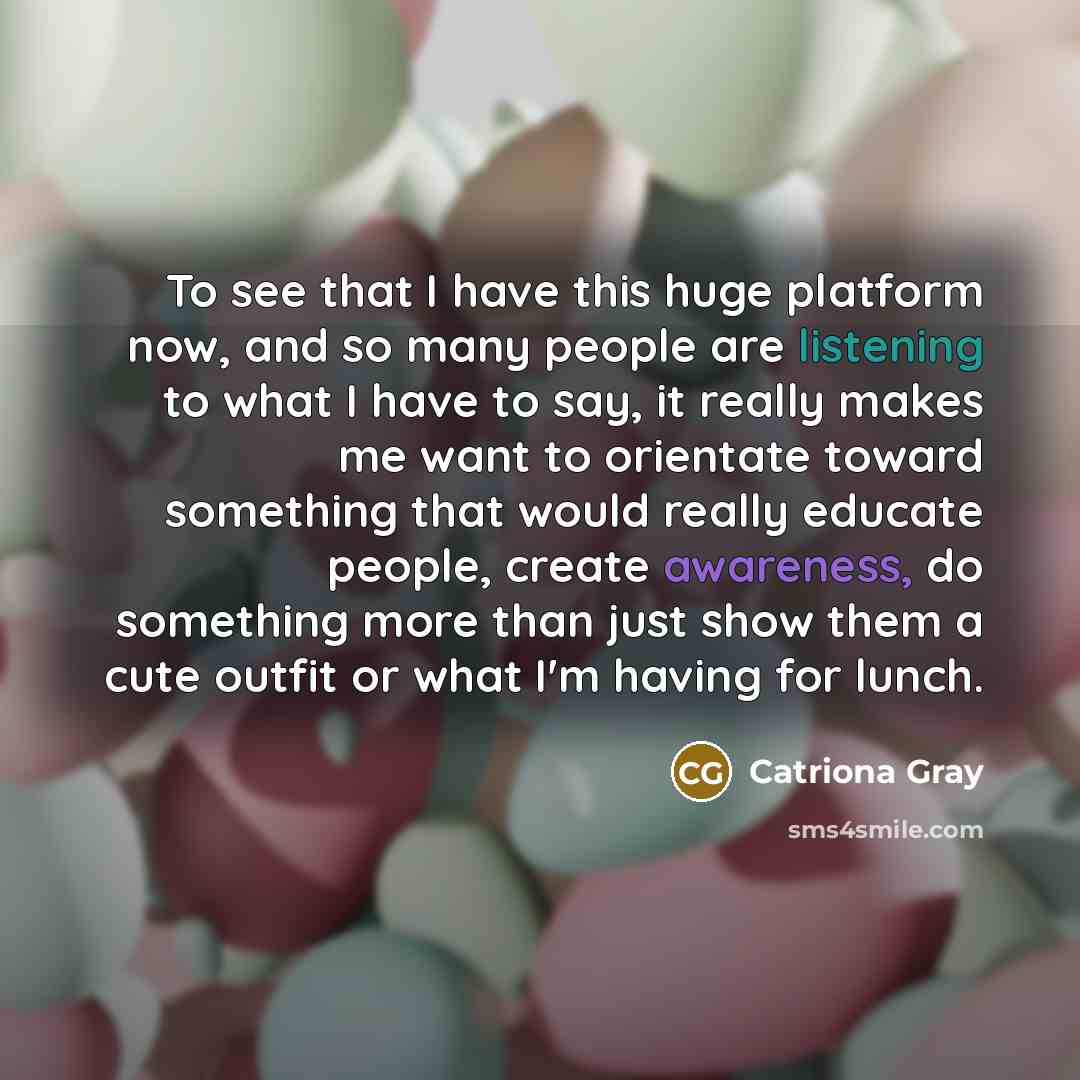 “To see that I have this huge platform now, and so many people are listening to what I have to say, it really makes me want to orientate toward something that would really educate people, create awareness, do something more than just show them a cute outfit or what I'm having for lunch.” quote by Catriona Gray