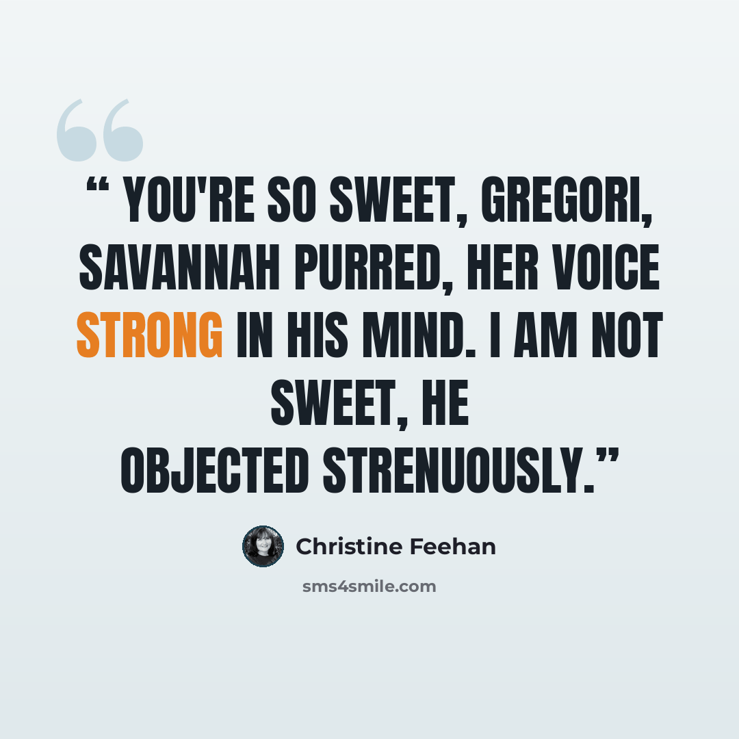 “You're so sweet, Gregori, Savannah purred, her voice strong in his mind. I am not sweet, he objected strenuously.” quote by Christine Feehan