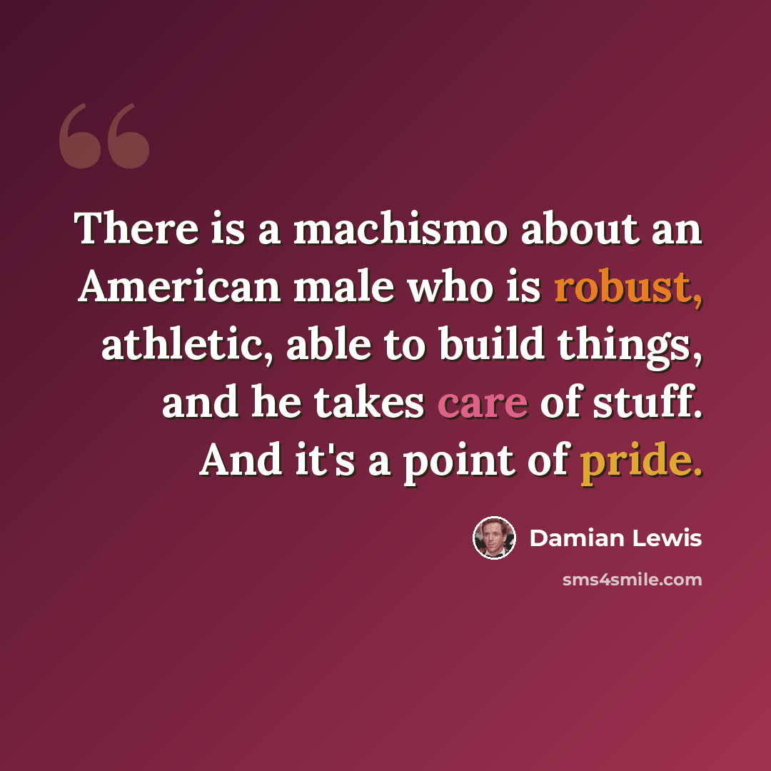 “There is a machismo about an American male who is robust, athletic, able to build things, and he takes care of stuff. And it's a point of pride.” quote by Damian Lewis