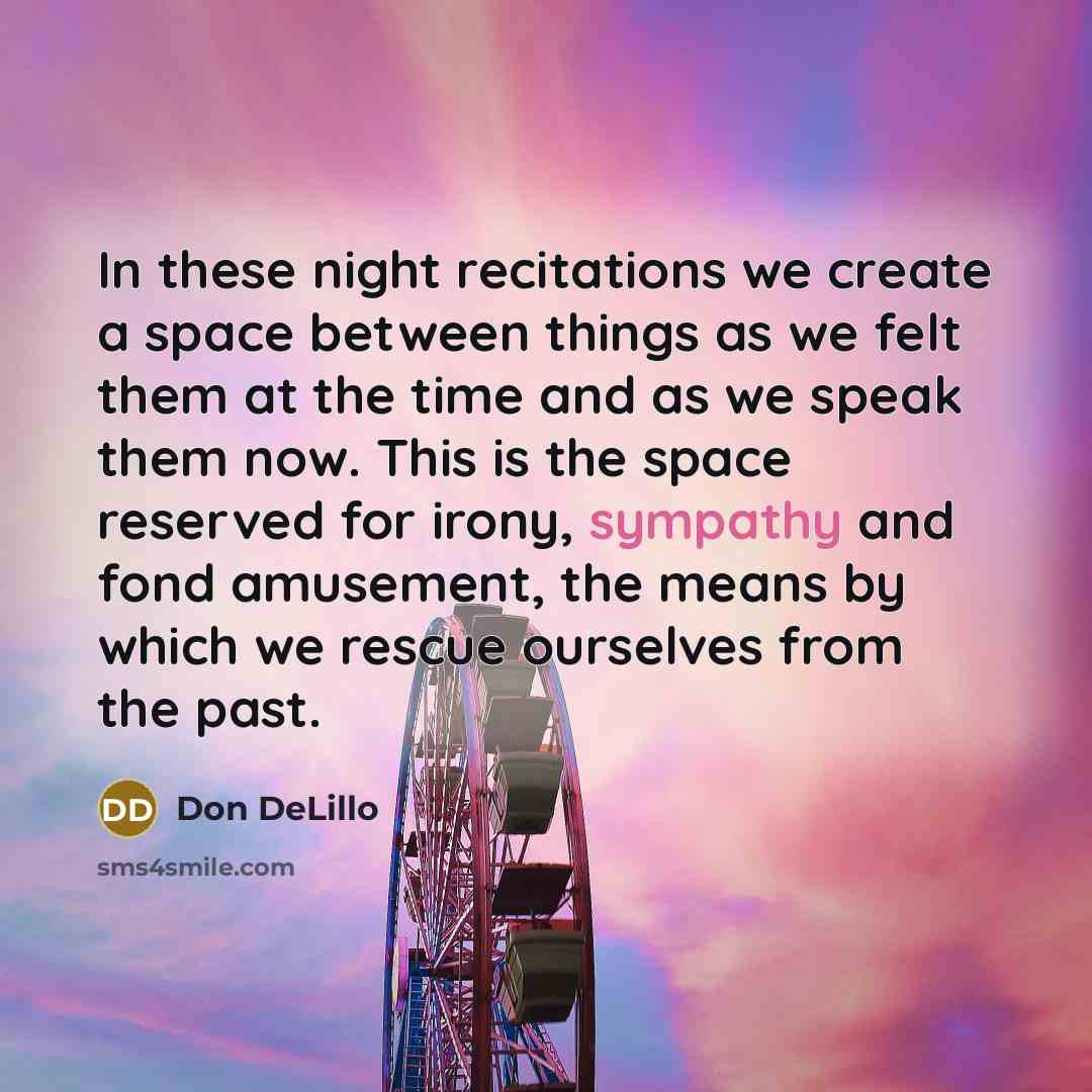 “In these night recitations we create a space between things as we felt them at the time and as we speak them now. This is the space reserved for irony, sympathy and fond amusement, the means by which we rescue ourselves from the past.” quote by Don DeLillo