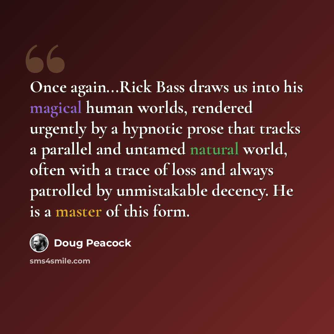 “Once again...Rick Bass draws us into his magical human worlds, rendered urgently by a hypnotic prose that tracks a parallel and untamed natural world, often with a trace of loss and always patrolled by unmistakable decency. He is a master of this form.” quote by Doug Peacock