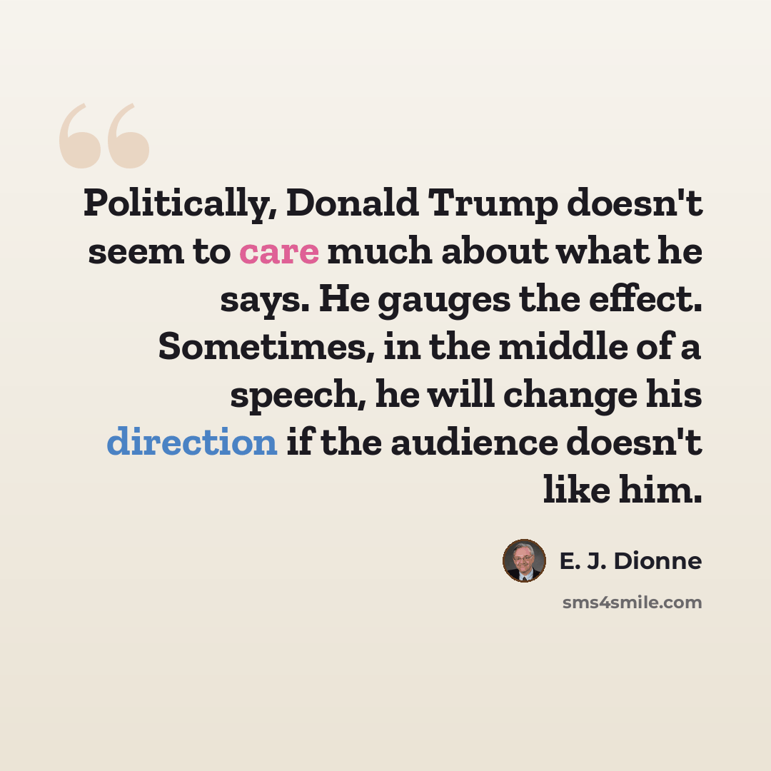 “Politically, Donald Trump doesn't seem to care much about what he says. He gauges the effect. Sometimes, in the middle of a speech, he will change his direction if the audience doesn't like him.” quote by E. J. Dionne