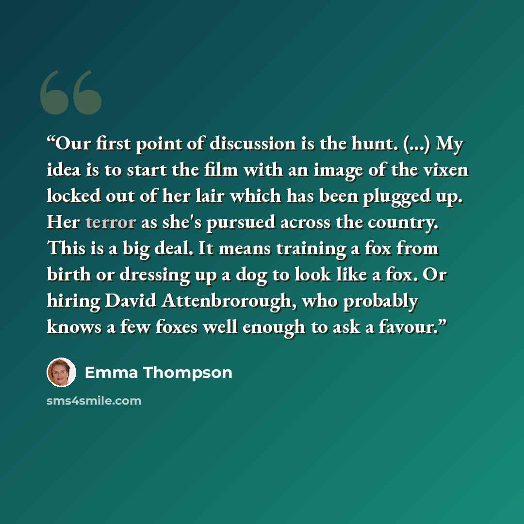 “Our first point of discussion is the hunt. (...) My idea is to start the film with an image of the vixen locked out of her lair which has been plugged up. Her terror as she's pursued across the country. This is a big deal. It means training a fox from birth or dressing up a dog to look like a fox…” quote by Emma Thompson