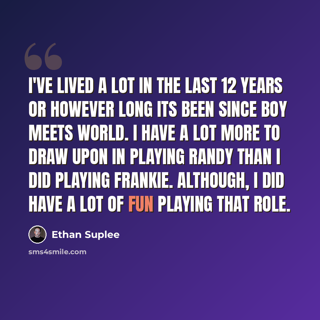 “I've lived a lot in the last 12 years or however long its been since Boy Meets World. I have a lot more to draw upon in playing Randy than I did playing Frankie. Although, I did have a lot of fun playing that role.” quote by Ethan Suplee