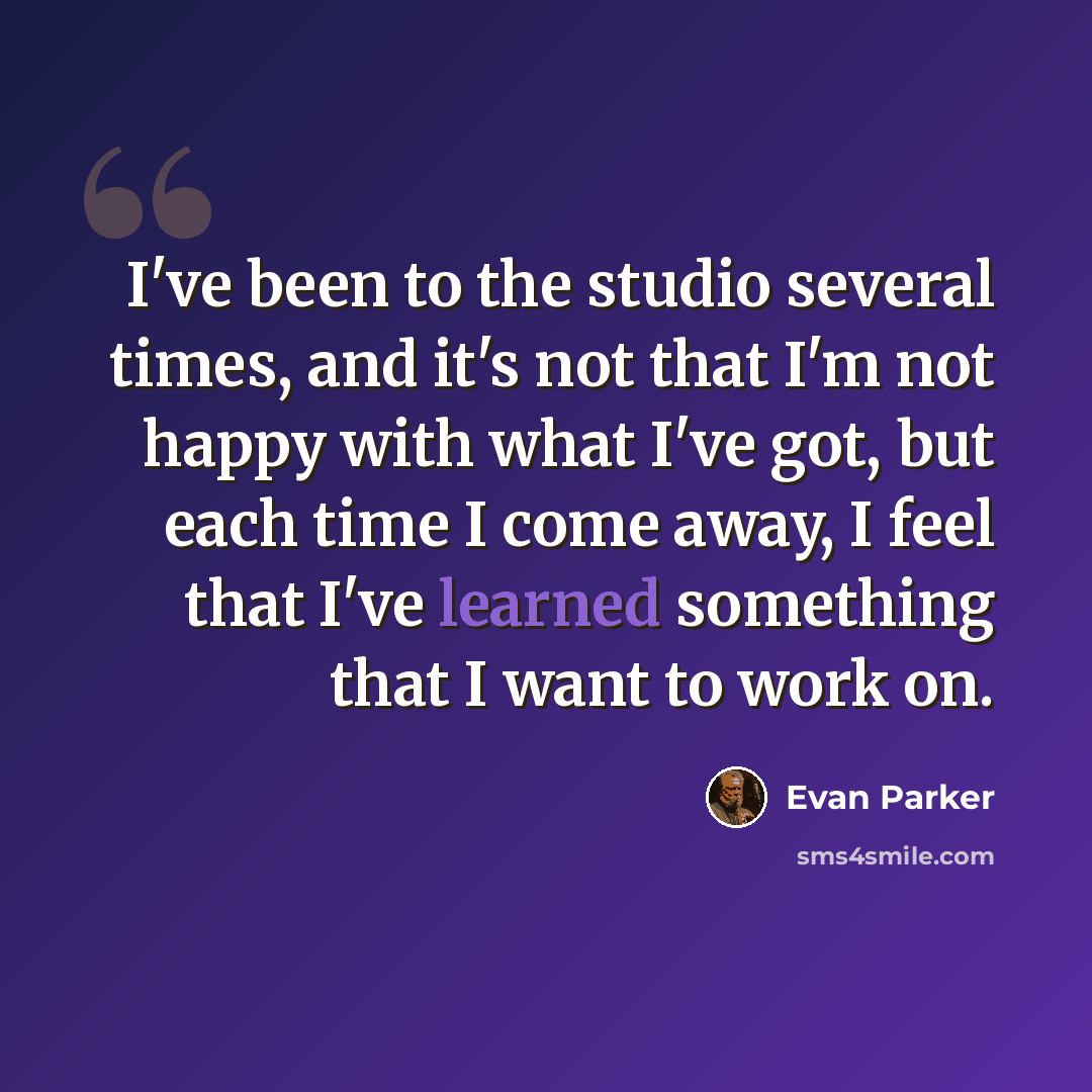 “I've been to the studio several times, and it's not that I'm not happy with what I've got, but each time I come away, I feel that I've learned something that I want to work on.” quote by Evan Parker