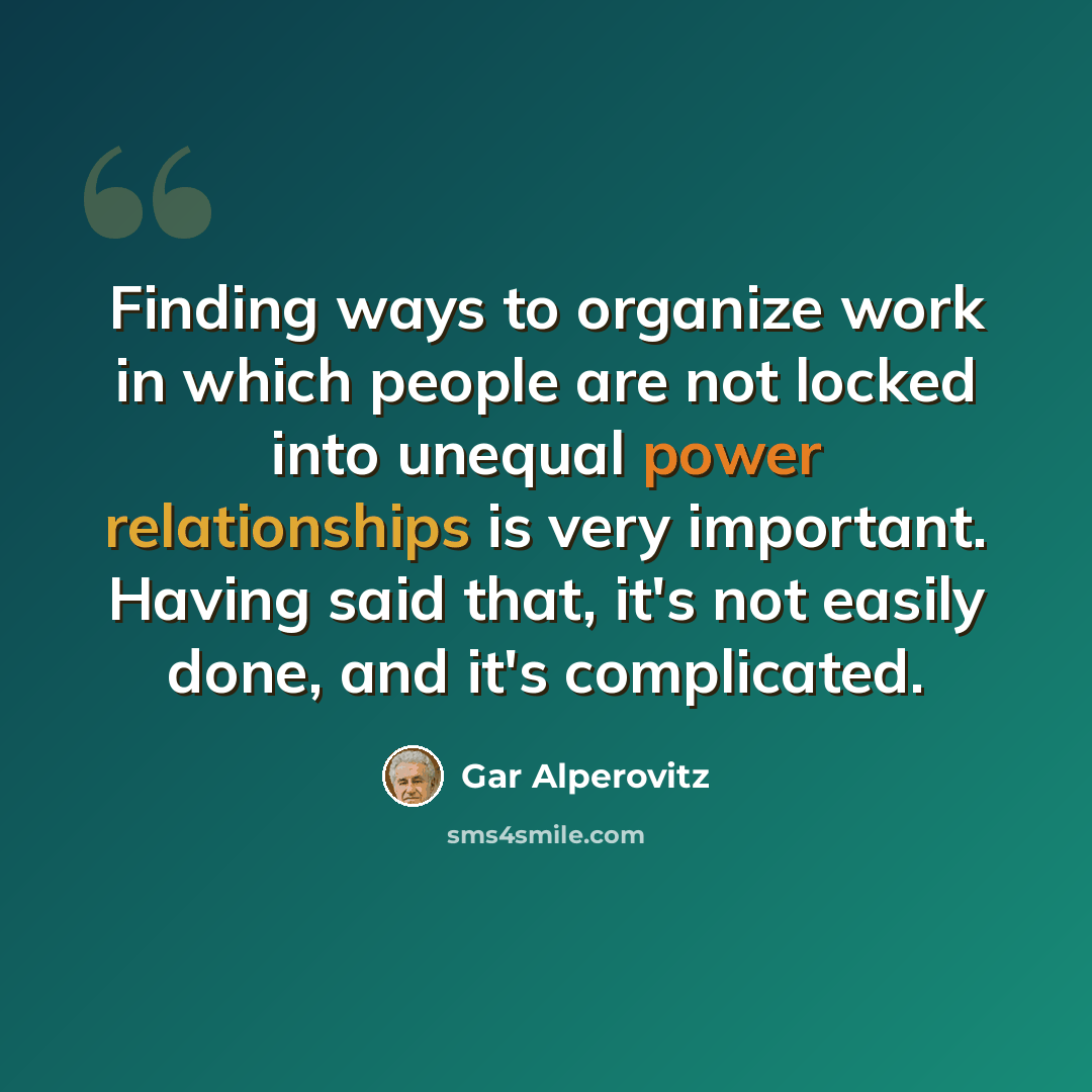“Finding ways to organize work in which people are not locked into unequal power relationships is very important. Having said that, it's not easily done, and it's complicated.” quote by Gar Alperovitz