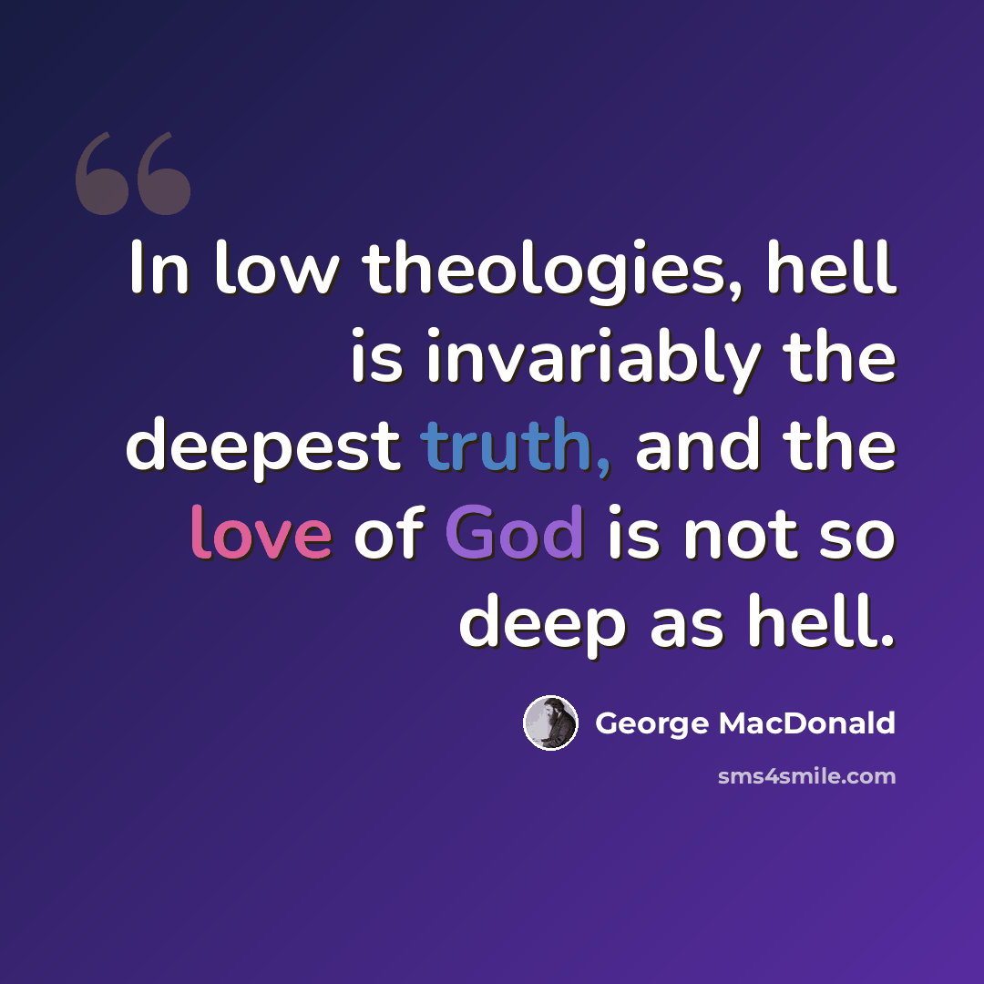 “In low theologies, hell is invariably the deepest truth, and the love of God is not so deep as hell.” quote by George MacDonald