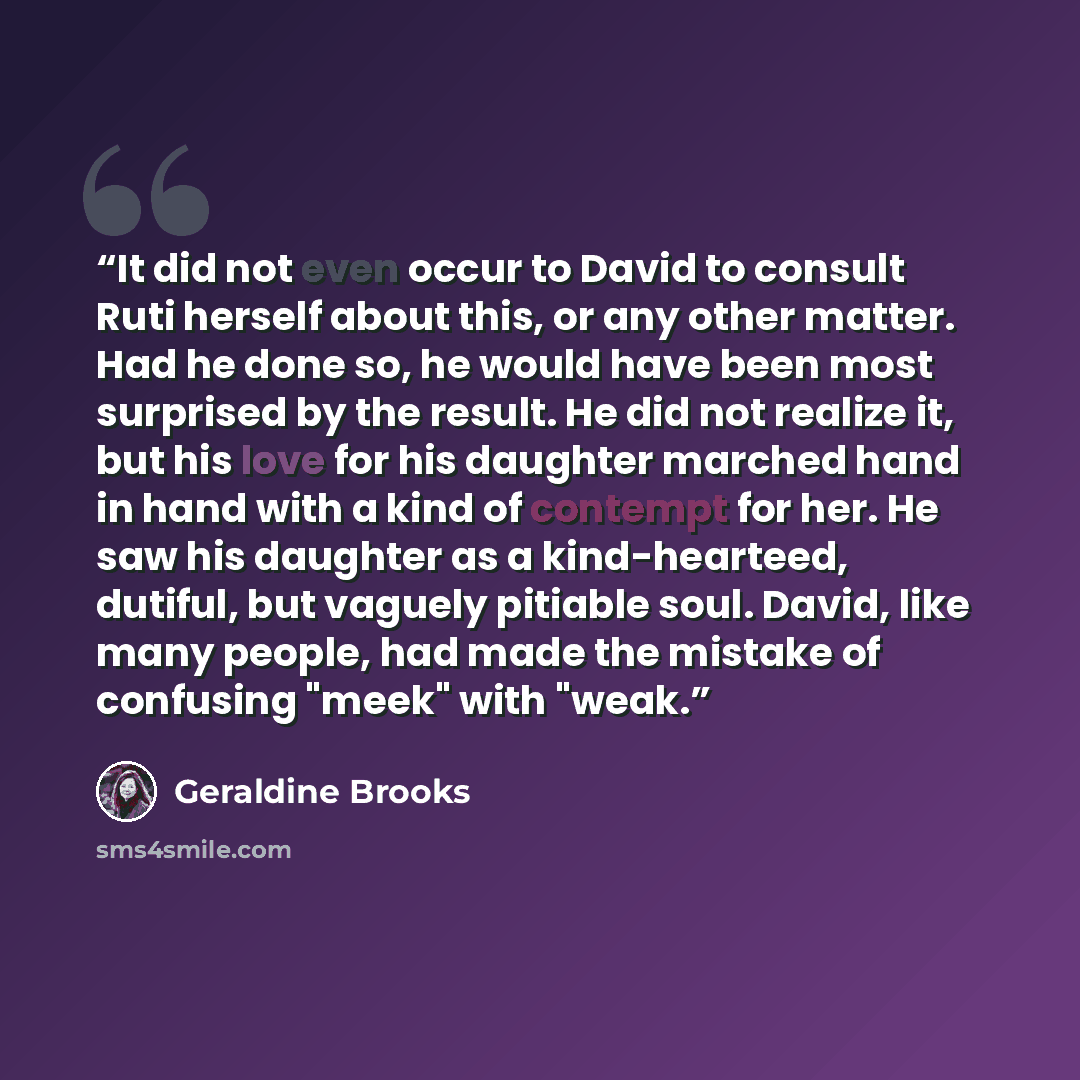 “It did not even occur to David to consult Ruti herself about this, or any other matter. Had he done so, he would have been most surprised by the result. He did not realize it, but his love for his daughter marched hand in hand with a kind of contempt for her. He saw his daughter as a…” quote by Geraldine Brooks