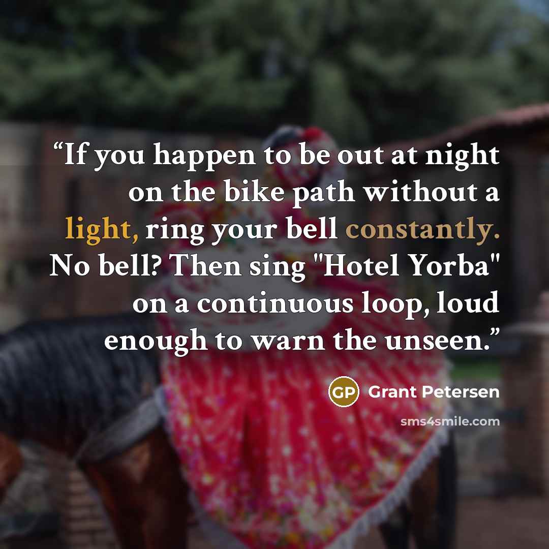 “If you happen to be out at night on the bike path without a light, ring your bell constantly. No bell? Then sing "Hotel Yorba" on a continuous loop, loud enough to warn the unseen.” quote by Grant Petersen