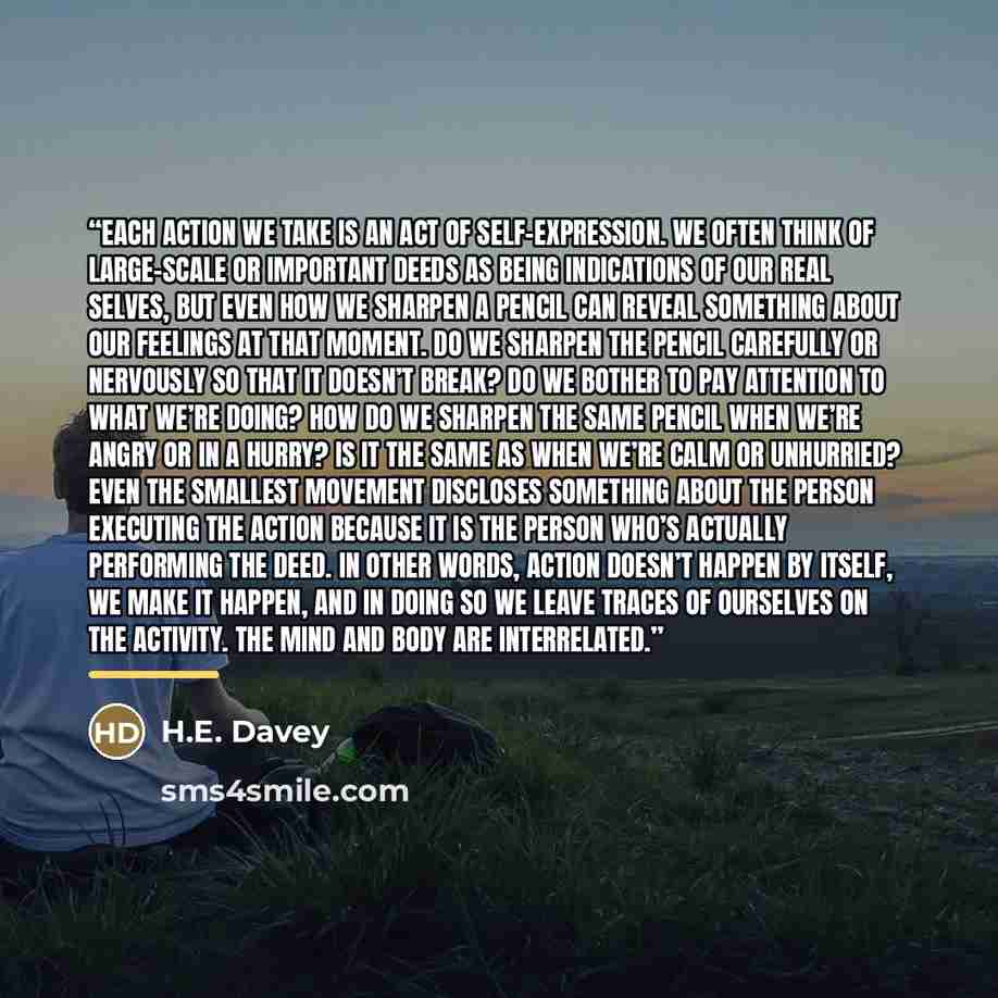 “Each action we take is an act of self-expression. We often think of large-scale or important deeds as being indications of our real selves, but even how we sharpen a pencil can reveal something about our feelings at that moment. Do we sharpen the pencil carefully or nervously so that it doesn’t…” quote by H.E. Davey