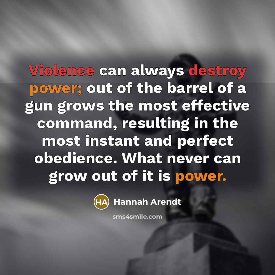 “Violence can always destroy power; out of the barrel of a gun grows the most effective command, resulting in the most instant and perfect obedience. What never can grow out of it is power.” quote by Hannah Arendt