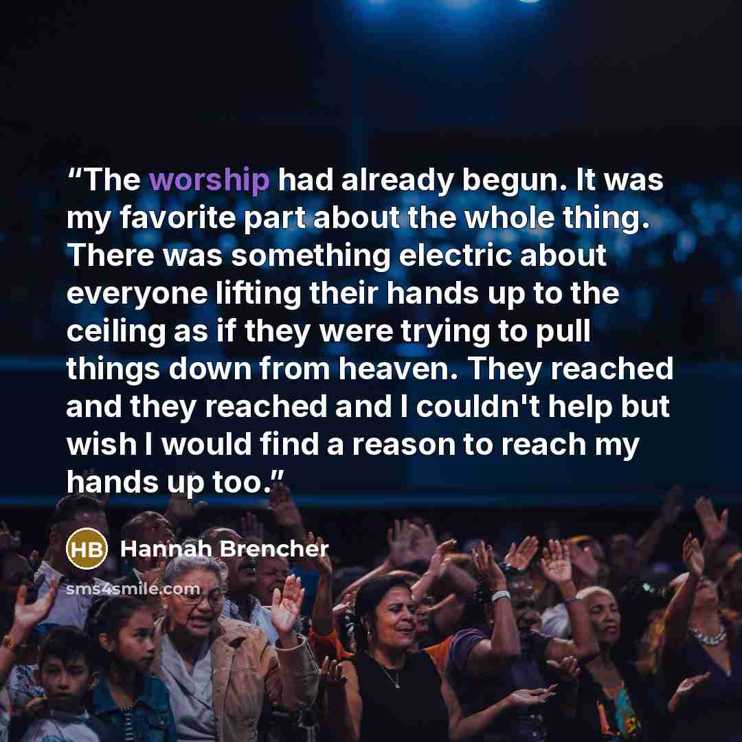 “The worship had already begun. It was my favorite part about the whole thing. There was something electric about everyone lifting their hands up to the ceiling as if they were trying to pull things down from heaven. They reached and they reached and I couldn't help but wish I would find a reason…” quote by Hannah Brencher