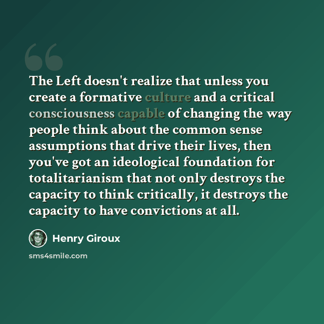 “The Left doesn't realize that unless you create a formative culture and a critical consciousness capable of changing the way people think about the common sense assumptions that drive their lives, then you've got an ideological foundation for totalitarianism that not only destroys the capacity to…” quote by Henry Giroux