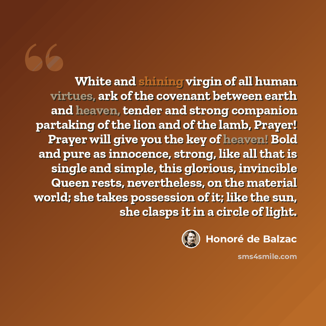 “White and shining virgin of all human virtues, ark of the covenant between earth and heaven, tender and strong companion partaking of the lion and of the lamb, Prayer! Prayer will give you the key of heaven! Bold and pure as innocence, strong, like all that is single and simple, this glorious…” quote by Honore de Balzac