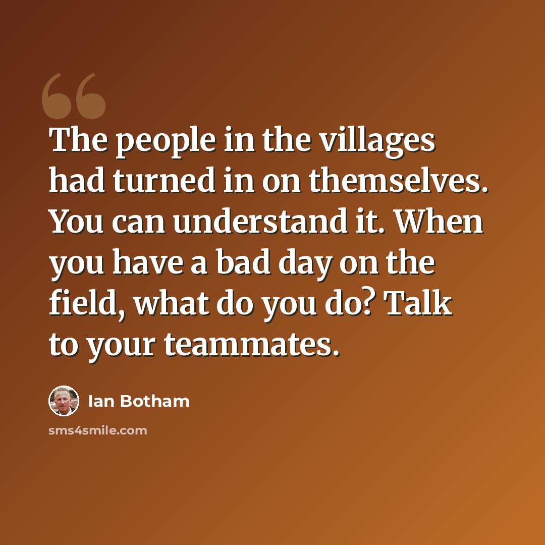 “The people in the villages had turned in on themselves. You can understand it. When you have a bad day on the field, what do you do? Talk to your teammates.” quote by Ian Botham