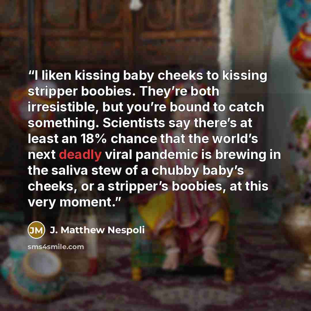 “I liken kissing baby cheeks to kissing stripper boobies. They’re both irresistible, but you’re bound to catch something. Scientists say there’s at least an 18% chance that the world’s next deadly viral pandemic is brewing in the saliva stew of a chubby baby’s cheeks, or a stripper’s boobies, at…” quote by J. Matthew Nespoli