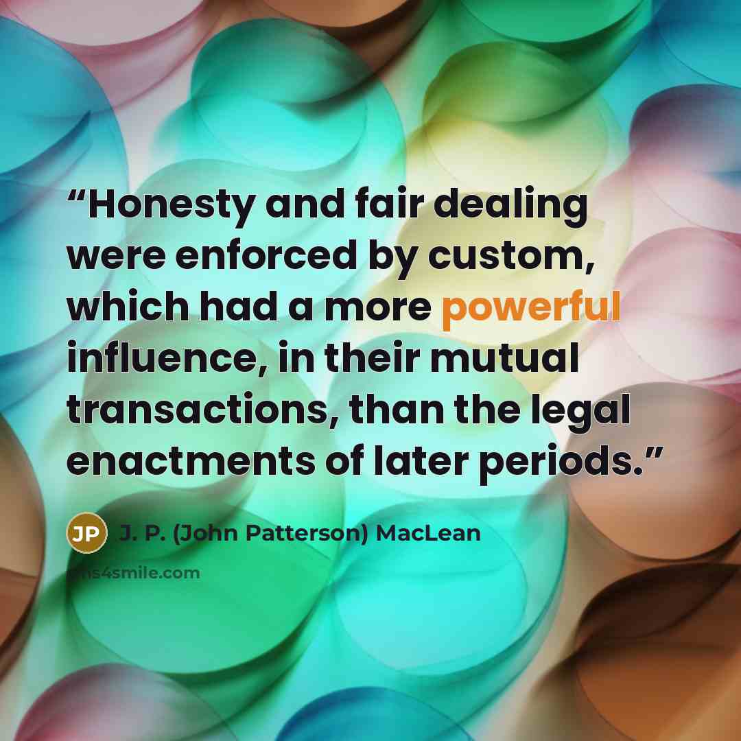 “Honesty and fair dealing were enforced by custom, which had a more powerful influence, in their mutual transactions, than the legal enactments of later periods.” quote by J. P. (John Patterson) MacLean