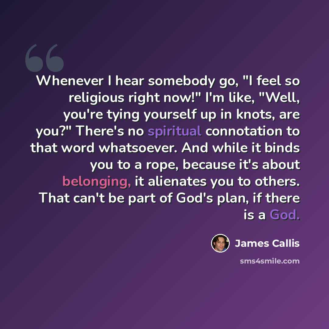 “Whenever I hear somebody go, "I feel so religious right now!" I'm like, "Well, you're tying yourself up in knots, are you?" There's no spiritual connotation to that word whatsoever. And while it binds you to a rope, because it's about belonging, it alienates you to others. That can't be part of…” quote by James Callis