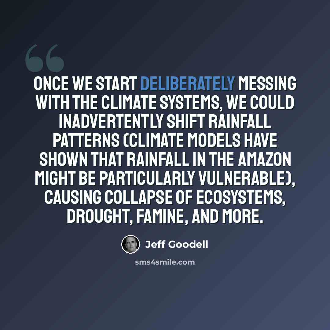 “Once we start deliberately messing with the climate systems, we could inadvertently shift rainfall patterns (climate models have shown that rainfall in the Amazon might be particularly vulnerable), causing collapse of ecosystems, drought, famine, and more.” quote by Jeff Goodell
