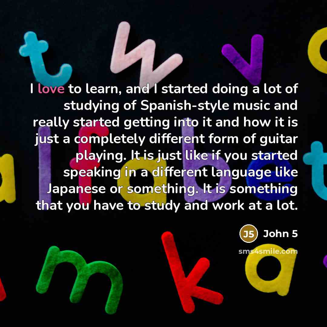 “I love to learn, and I started doing a lot of studying of Spanish-style music and really started getting into it and how it is just a completely different form of guitar playing. It is just like if you started speaking in a different language like Japanese or something. It is something that you…” quote by John 5